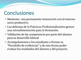Conclusiones
 Mantener una permanente interacción con el entorno
  socio productivo.
 Las defensas de la Prácticas Profesionalizantes genera
  una retroalimentación para la formación.
 Validación de las competencia por parte del alumno
  para su desarrollo laboral
 Acompañaremos a los estudiante a formar su
  “Portafolio de evidencias” y de esta forma poder
  evaluar los resultados del alumno y del proyecto.
 