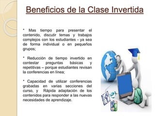 Beneficios de la Clase Invertida
* Mas tiempo para presentar el
contenido, discutir temas y trabajos
complejos con los estudiantes - ya sea
de forma individual o en pequeños
grupos;
* Reducción de tiempo invertido en
contestar preguntas básicas y
repetitivas – porque estudiantes revisan
la conferencias en línea;
* Capacidad de utilizar conferencias
grabadas en varias secciones del
curso, y Rápida adaptación de los
contenidos para responder a las nuevas
necesidades de aprendizaje.
 