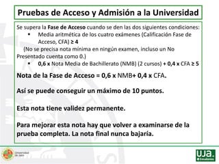Se supera la Fase de Acceso cuando se den las dos siguientes condiciones:
 Media aritmética de los cuatro exámenes (Calificación Fase de
Acceso, CFA) ≥ 4
(No se precisa nota mínima en ningún examen, incluso un No
Presentado cuenta como 0.)
 0,6 x Nota Media de Bachillerato (NMB) (2 cursos) + 0,4 x CFA ≥ 5
Nota de la Fase de Acceso = 0,6 x NMB+ 0,4 x CFA.
Así se puede conseguir un máximo de 10 puntos.
Esta nota tiene validez permanente.
Para mejorar esta nota hay que volver a examinarse de la
prueba completa. La nota final nunca bajaría.
Pruebas de Acceso y Admisión a la Universidad
 