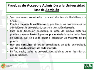  Son exámenes voluntarios para estudiantes de Bachillerato y
CFGS.
 Pueden mejorar la calificación y, por tanto, las posibilidades de
admisión en la universidad, centro y titulación deseada.
 Para cada titulación solicitada, la nota de ciertas materias
pueden mejorar hasta 2 puntos por materia la nota de la Fase
de Acceso. Así, se puede llegar a conseguir un máximo de 14
puntos.
 Hay que consultar el listado actualizado, de cada universidad,
con las ponderaciones de cada materia.
 En Andalucía, todas las universidades públicas tienen las mismas
ponderaciones.
Pruebas de Acceso y Admisión a la Universidad
Fase de Admisión
 