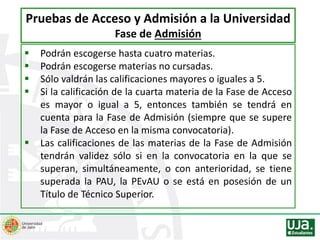  Podrán escogerse hasta cuatro materias.
 Podrán escogerse materias no cursadas.
 Sólo valdrán las calificaciones mayores o iguales a 5.
 Si la calificación de la cuarta materia de la Fase de Acceso
es mayor o igual a 5, entonces también se tendrá en
cuenta para la Fase de Admisión (siempre que se supere
la Fase de Acceso en la misma convocatoria).
 Las calificaciones de las materias de la Fase de Admisión
tendrán validez sólo si en la convocatoria en la que se
superan, simultáneamente, o con anterioridad, se tiene
superada la PAU, la PEvAU o se está en posesión de un
Título de Técnico Superior.
Pruebas de Acceso y Admisión a la Universidad
Fase de Admisión
 