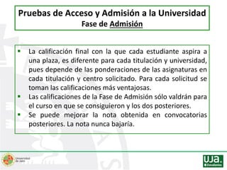  La calificación final con la que cada estudiante aspira a
una plaza, es diferente para cada titulación y universidad,
pues depende de las ponderaciones de las asignaturas en
cada titulación y centro solicitado. Para cada solicitud se
toman las calificaciones más ventajosas.
 Las calificaciones de la Fase de Admisión sólo valdrán para
el curso en que se consiguieron y los dos posteriores.
 Se puede mejorar la nota obtenida en convocatorias
posteriores. La nota nunca bajaría.
Pruebas de Acceso y Admisión a la Universidad
Fase de Admisión
 