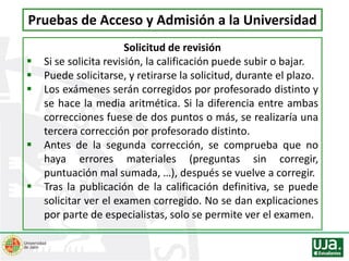 Solicitud de revisión
 Si se solicita revisión, la calificación puede subir o bajar.
 Puede solicitarse, y retirarse la solicitud, durante el plazo.
 Los exámenes serán corregidos por profesorado distinto y
se hace la media aritmética. Si la diferencia entre ambas
correcciones fuese de dos puntos o más, se realizaría una
tercera corrección por profesorado distinto.
 Antes de la segunda corrección, se comprueba que no
haya errores materiales (preguntas sin corregir,
puntuación mal sumada, …), después se vuelve a corregir.
 Tras la publicación de la calificación definitiva, se puede
solicitar ver el examen corregido. No se dan explicaciones
por parte de especialistas, solo se permite ver el examen.
Pruebas de Acceso y Admisión a la Universidad
 
