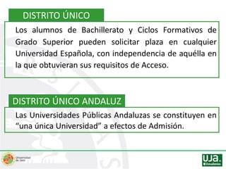 Los alumnos de Bachillerato y Ciclos Formativos de
Grado Superior pueden solicitar plaza en cualquier
Universidad Española, con independencia de aquélla en
la que obtuvieran sus requisitos de Acceso.
Las Universidades Públicas Andaluzas se constituyen en
“una única Universidad” a efectos de Admisión.
DISTRITO ÚNICO
DISTRITO ÚNICO ANDALUZ
 