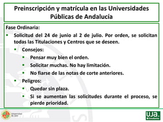 Fase Ordinaria:
 Solicitud del 24 de junio al 2 de julio. Por orden, se solicitan
todas las Titulaciones y Centros que se deseen.
 Consejos:
 Pensar muy bien el orden.
 Solicitar muchas. No hay limitación.
 No fiarse de las notas de corte anteriores.
 Peligros:
 Quedar sin plaza.
 Si se aumentan las solicitudes durante el proceso, se
pierde prioridad.
Preinscripción y matrícula en las Universidades
Públicas de Andalucía
 
