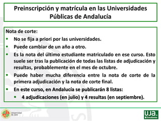 Nota de corte:
 No se fija a priori por las universidades.
 Puede cambiar de un año a otro.
 Es la nota del último estudiante matriculado en ese curso. Esto
suele ser tras la publicación de todas las listas de adjudicación y
resultas, probablemente en el mes de octubre.
 Puede haber mucha diferencia entre la nota de corte de la
primera adjudicación y la nota de corte final.
 En este curso, en Andalucía se publicarán 8 listas:
 4 adjudicaciones (en julio) y 4 resultas (en septiembre).
Preinscripción y matrícula en las Universidades
Públicas de Andalucía
 