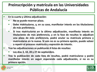  En la cuarta y última adjudicación:
 No se puede reservar plaza.
 Debe matricularse, y, en su caso, manifestar interés en las titulaciones
de más preferencia.
 Si tras matricularse en la última adjudicación, manifiesta interés en
titulaciones de más preferencia, y en la fase de resultas le adjudican
una plaza de más preferencia, podrá anular su matrícula primera y
matricularse en la nueva. Si aún no es su primera opción, puede volver
a repetir el proceso: matrícula y expresión de interés.
 Tras las adjudicaciones se publicarán 4 listas de resultas:
 Los días 3, 10, 20 y 27 de septiembre.
 Tras la publicación de cada lista de resultas, podrá matricularse y podrá
manifestar interés en seguir esperando cada adjudicación, si no es su
primera opción.
Preinscripción y matrícula en las Universidades
Públicas de Andalucía
 