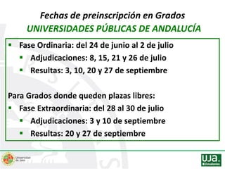 Fechas de preinscripción en Grados
UNIVERSIDADES PÚBLICAS DE ANDALUCÍA
 Fase Ordinaria: del 24 de junio al 2 de julio
 Adjudicaciones: 8, 15, 21 y 26 de julio
 Resultas: 3, 10, 20 y 27 de septiembre
Para Grados donde queden plazas libres:
 Fase Extraordinaria: del 28 al 30 de julio
 Adjudicaciones: 3 y 10 de septiembre
 Resultas: 20 y 27 de septiembre
 