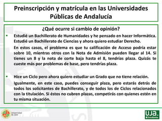 ¿Qué ocurre si cambio de opinión?
 Estudié un Bachillerato de Humanidades y he pensado en hacer Informática.
Estudié un Bachillerato de Ciencias y ahora quiero estudiar Derecho.
En estos casos, el problema es que tu calificación de Acceso podría estar
sobre 10, mientras otros con la Nota de Admisión pueden llegar al 14. Si
tienes un 8 y la nota de corte baja hasta el 8, tendrías plaza. Quizás te
cueste más por problemas de base, pero tendrías plaza.
 Hice un Ciclo pero ahora quiero estudiar un Grado que no tiene relación.
Igualmente, en este caso, puedes conseguir plaza, pero estarás detrás de
todos los solicitantes de Bachillerato, y de todos los de Ciclos relacionados
con la titulación. Si éstos no cubren plazas, competirás con quienes estén en
tu misma situación.
Preinscripción y matrícula en las Universidades
Públicas de Andalucía
 