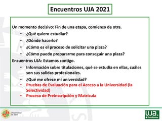 Encuentros UJA 2021
Un momento decisivo: Fin de una etapa, comienzo de otra.
• ¿Qué quiero estudiar?
• ¿Dónde hacerlo?
• ¿Cómo es el proceso de solicitar una plaza?
• ¿Cómo puedo prepararme para conseguir una plaza?
Encuentros UJA: Estamos contigo.
• Información sobre titulaciones, qué se estudia en ellas, cuáles
son sus salidas profesionales.
• ¿Qué me ofrece mi universidad?
• Pruebas de Evaluación para el Acceso a la Universidad (la
Selectividad)
• Proceso de Preinscripción y Matrícula
 