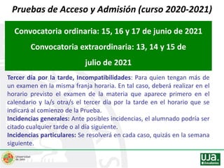 Pruebas de Acceso y Admisión (curso 2020-2021)
Convocatoria ordinaria: 15, 16 y 17 de junio de 2021
Convocatoria extraordinaria: 13, 14 y 15 de
julio de 2021
Tercer día por la tarde, Incompatibilidades: Para quien tengan más de
un examen en la misma franja horaria. En tal caso, deberá realizar en el
horario previsto el examen de la materia que aparece primero en el
calendario y la/s otra/s el tercer día por la tarde en el horario que se
indicará al comienzo de la Prueba.
Incidencias generales: Ante posibles incidencias, el alumnado podría ser
citado cualquier tarde o al día siguiente.
Incidencias particulares: Se resolverá en cada caso, quizás en la semana
siguiente.
 