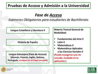 Pruebas de Acceso y Admisión a la Universidad
Fase de Acceso
Exámenes Obligatorios para estudiantes de Bachillerato
Lengua Castellana y Literatura II
Lengua Extranjera (Fase de Acceso)
(Alemán, Francés, Inglés, Italiano,
Portugués, aunque no se haya cursado)
Historia de España
Materia Troncal General de
Modalidad:
 Fundamentos del Arte II
 Latín II
 Matemáticas II
 Matemáticas Aplicadas
a las Ciencias Sociales II
(Puede escogerse una no
cursada. Cuidado en la
aplicación.)
 
