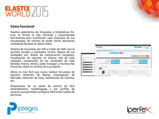 Cómo funciona?
Nuestra plataforma de Encuestas y Estadísticas On-
Line, le brinda la más eficiente y automatizada
herramienta para monitorear cada respuesta de sus
encuestados, de manera de poder tomar decisiones
inmediatas basadas en datos reales.
Sistema de encuestas por IVR a través de VoIP, que le
permite acceder a resultados on-line. Alguna de sus
utilidades son: diseño de cuestionarios complejos,
visualización de reportes en tiempo real de cada
campaña, visualización de los resultados de cada
llamada, history retries, audio manager y muchas más
funciones claves en el éxito de su proyecto.
Ahora es mas fácil que nunca realizar Encuestas de
Opinión, Medición de Rating, Investigación de
Mercado, Intención de Voto, Satisfacción de Clientes,
etc.
Disponemos de un panel de control de fácil
entendimiento, multilenguaje y con perfiles de
usuarios que permiten configurar diferentes niveles de
permisos.
 