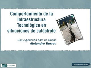 Comportamiento de la
     Infraestructura
     Tecnológica en
situaciones de catástrofe
     Una experiencia para no olvidar
              Alejandro Barros
 