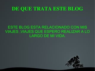 DE QUE TRATA ESTE BLOG ESTE BLOG ESTA RELACIONADO CON MIS VIAJES ,VIAJES QUE ESPERO REALIZAR A LO LARGO DE MI VIDA.