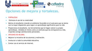Opciones de mejora y fortalezas.
 FORTALEZAS
 Estimula el uso de la creatividad
 Motiva al estudiante creando un ambiente favorable en el aula para que se sienta
con la mayor disposición para lograr un aprendizaje significativo para la vida
 Proporciona al estudiante, las herramientas que le hagan valorar su propio
aprendizaje, viéndolo el mismo como un estímulo que les enriquecerá su vida,
trayendo consigo satisfacciones personales.
 OPCIONES DE MEJORA.
 Mejorar la iniciativa de los alumnos y motivación.
 Involucrar a toda la comunidad educativa.
 Contar con el servicio de internet.
 