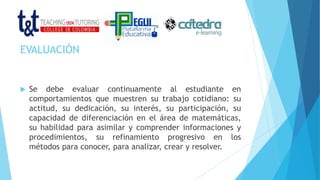 EVALUACIÓN
 Se debe evaluar continuamente al estudiante en
comportamientos que muestren su trabajo cotidiano: su
actitud, su dedicación, su interés, su participación, su
capacidad de diferenciación en el área de matemáticas,
su habilidad para asimilar y comprender informaciones y
procedimientos, su refinamiento progresivo en los
métodos para conocer, para analizar, crear y resolver.
 