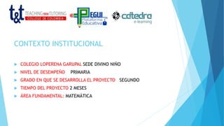 CONTEXTO INSTITUCIONAL
 COLEGIO LOPERENA GARUPAL SEDE DIVINO NIÑO
 NIVEL DE DESEMPEÑO PRIMARIA
 GRADO EN QUE SE DESARROLLA EL PROYECTO SEGUNDO
 TIEMPO DEL PROYECTO 2 MESES
 ÁREA FUNDAMENTAL: MATEMÁTICA
 