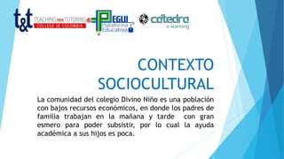 CONTEXTO
SOCIOCULTURAL
La comunidad del colegio Divino Niño es una población
con bajos recursos económicos, en donde los padres de
familia trabajan en la mañana y tarde con gran
esmero para poder subsistir, por lo cual la ayuda
académica a sus hijos es poca.
 