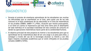 DIAGNÓSTICO
 Durante el proceso de enseñanza aprendizaje de los estudiantes son muchas
las dificultades que se manifiestan en el aula, pero quizá una de las más
comunes es el bajo rendimiento de los educandos en el área de matemáticas
en las pruebas (SABER, SABER 11 y PISA), situación que resulta preocupante,
si se tiene en cuenta la importancia que esta área tiene para el desempeño
de todo individuo en la sociedad tratándose de este contexto de consumo en
donde las operaciones matemáticas hacen parte de la cotidianidad humana.
 El objetivo principal de este proyecto es motivar a los estudiantes para que su
aprendizaje de las matemáticas deje de ser una carga o un peso para ellos, y
conseguir a través del uso de la tecnología alcanzar su interés y con ello
lograr mejores resultados académicos que se verán reflejados en las pruebas
censales (SABER e ICFES).
 