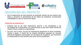 DESCRIPCIÓN DEL PROYECTO
 Con la elaboración de este proyecto se pretende realizar de una manera mas
lúdica y atractiva el aprendizaje de las tablas de multiplicar incorporando
metodología tic para el alcance de logros.
PROBLEMA DE APRENDIZAJE
 Creemos que es de vital importancia acercar a los estudiantes a las
tecnologías de la informática y la comunicación ya que este medio facilita de
manera visual y auditiva su aprendizaje.
 Se trata, por lo tanto, de que las matemáticas despierten en ellos curiosidad,
interés y gusto, a través de un trabajo disciplinar apoyado en recursos
educativos digitales relacionados con las tablas de multiplicar, que facilitarán
la comprensión de esta temática por parte de los estudiantes.
 