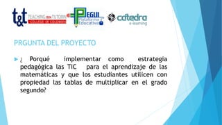 PRGUNTA DEL PROYECTO
 ¿ Porqué implementar como estrategia
pedagógica las TIC para el aprendizaje de las
matemáticas y que los estudiantes utilicen con
propiedad las tablas de multiplicar en el grado
segundo?
 