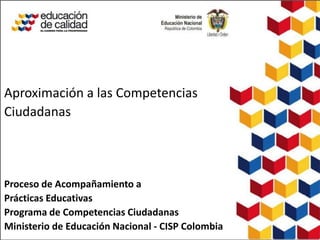 Aproximación a las Competencias
Ciudadanas




Proceso de Acompañamiento a
Prácticas Educativas
Programa de Competencias Ciudadanas
Ministerio de Educación Nacional - CISP Colombia
 