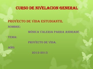 CURSO DE NIVELACION GENERAL
PROYECTO DE VIDA ESTUDIANTIL
NOMBRE:
MÓNICA VALERIA PARRA ANDRADE.
TEMA:
PROYECTO DE VIDA.
AÑO:
2012-2013
 