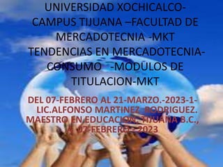 UNIVERSIDAD XOCHICALCO-
CAMPUS TIJUANA –FACULTAD DE
MERCADOTECNIA -MKT
TENDENCIAS EN MERCADOTECNIA-
CONSUMO -MODULOS DE
TITULACION-MKT
DEL 07-FEBRERO AL 21-MARZO.-2023-1-
LIC.ALFONSO MARTINEZ RODRIGUEZ.
MAESTRO EN EDUCACION, TIJUANA B.C.,
A 07-FEBRERO - 2023
 