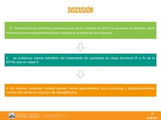 09/08/2017
Discusión
10
4. Se demostró los beneficios cardiovasculares de un inhibidor de SGLT2 en pacientes sin diabetes, dicho
tratamiento tiene acciones beneficiosas además de la reducción de la glucosa.
5. se evidencio menos beneficio del tratamiento en pacientes en clase funcional III o IV de la
NYHA que en clase II.
6. los eventos adversos renales graves fueron generalmente poco comunes y significativamente
menos frecuentes en el grupo de dapagliflozina.
 