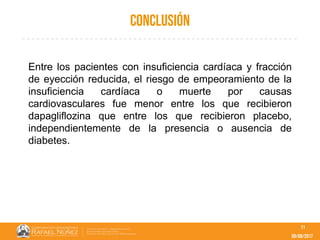 09/08/2017
conclusión
11
Entre los pacientes con insuficiencia cardíaca y fracción
de eyección reducida, el riesgo de empeoramiento de la
insuficiencia cardíaca o muerte por causas
cardiovasculares fue menor entre los que recibieron
dapagliflozina que entre los que recibieron placebo,
independientemente de la presencia o ausencia de
diabetes.
 