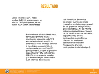 09/08/2017
resultado
18
Desde febrero de 2017 hasta
octubre de 2018, se examinaron un
total de 7517 participantes, de los
cuales 4094 fueron aleatorizados
Resultados de eficacia El resultado
compuesto primario de una
disminución sostenida en la TFG
estimada de al menos un 50 %,
enfermedad renal en etapa terminal
o muerte por causas renales o
cardiovasculares ocurrió en 197
participantes (9,2 %) en el grupo de
dapagliflozina y 312 participantes
(14,5 %) en el grupo de placebo
(cociente de riesgos instantáneos,
0,61; intervalo de confianza
Las incidencias de eventos
adversos y eventos adversos
graves fueron similares en general
en los grupos de dapaglif lozin y
placebo (Tabla 2). No se informó
cetoacidosis diabética en ninguno
de los participantes que recibieron
dapagliflozina y en dos
participantes que recibieron
placebo. No se observó
cetoacidosis diabética ni
hipoglucemia grave en
participantes sin diabetes tipo 2.
 