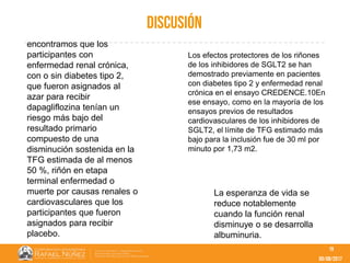09/08/2017
discusión
19
encontramos que los
participantes con
enfermedad renal crónica,
con o sin diabetes tipo 2,
que fueron asignados al
azar para recibir
dapagliflozina tenían un
riesgo más bajo del
resultado primario
compuesto de una
disminución sostenida en la
TFG estimada de al menos
50 %, riñón en etapa
terminal enfermedad o
muerte por causas renales o
cardiovasculares que los
participantes que fueron
asignados para recibir
placebo.
Los efectos protectores de los riñones
de los inhibidores de SGLT2 se han
demostrado previamente en pacientes
con diabetes tipo 2 y enfermedad renal
crónica en el ensayo CREDENCE.10En
ese ensayo, como en la mayoría de los
ensayos previos de resultados
cardiovasculares de los inhibidores de
SGLT2, el límite de TFG estimado más
bajo para la inclusión fue de 30 ml por
minuto por 1,73 m2.
La esperanza de vida se
reduce notablemente
cuando la función renal
disminuye o se desarrolla
albuminuria.
 