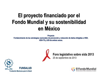 Proyecto
Fortalecimiento de las estrategias nacionales de prevención y reducción de daños dirigidas a HSH,
HSH-TS y UDI de ambos sexos.
FUNSALUD
Fundación Mexicana para la Salud
El proyecto financiado por el
Fondo Mundial y su sostenibilidad
en México
Foro legislativo sobre sida 2013
25 de septiembre de 2013
 