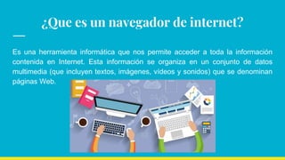¿Que es un navegador de internet?
Es una herramienta informática que nos permite acceder a toda la información
contenida en Internet. Esta información se organiza en un conjunto de datos
multimedia (que incluyen textos, imágenes, vídeos y sonidos) que se denominan
páginas Web.
 