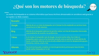 ¿Qué son los motores de búsqueda?
Un motor de búsqueda es un sistema informático que busca Archivos almacenados en servidores web gracias a
su «spider» (o Web crawler).
Buscador
Google Además de ser un motor de búsqueda, con el tiempo ha ido ampliando sus servicios hasta
convertirse en el líder absoluto.
Bing Además de la búsqueda tradicional te permite realizar una lista de búsquedas relacionadas
y personalizarlas de acuerdo a tus preferencias.
Yahoo Es sin dudas el competidor nato de Google. Durante muchos años, fue el líder en
búsquedas y poco a poco se fue haciendo conocido como un portal, en el que además de
buscar contenidos obtenías servicios de alta calidad como lo eran los desaparecidos grupos,
directorios, noticias, email y más.
Altavista Fue el primer buscador completo en internet generando la primera gran base de datos
donde realizar búsquedas en la red.
 