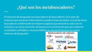 ¿Qué son los metabuscadores?
O motores de búsqueda son buscadores de buscadores. Se tratan de
sistemas que localizan información usando la base de datos virtual de otros
buscadores combinando las mejores páginas que devuelve cada uno en
relación a un tema concreto. Se basan en la premisa de que para obtener
resultados confiables y recomendables es necesario buscar en varios
motores de búsqueda.
 