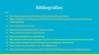 Bibliografias:
❏ http://www.osandnet.com/redes-informaticas-definicion-tipos/
❏ https://infoaleph.wordpress.com/2010/04/14/%C2%BFque-son-y-para-que-sirven-las-
redes-sociales/
❏ https://definicion.de/grupo/
❏ http://es.ccm.net/contents/257-tipos-de-redes
❏ https://www.significados.com/internet/
❏ http://conceptodefinicion.de/internet/
❏ http://brigit-secretariado.blogspot.mx/2012/11/elementos-para-conectarse-internet.html
❏ https://www.cyldigital.es/articulo/que-es-un-navegador-de-internet
❏ https://www.ecured.cu/Motor_de_b%C3%BAsqueda
❏ https://web20gi.wordpress.com/2011/09/01/%C2%BFque-son-los-metabuscadores/
 