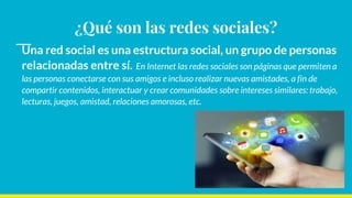 ¿Qué son las redes sociales?
Una red social es una estructura social, un grupo de personas
relacionadas entre sí. En Internet las redes sociales son páginas que permiten a
las personas conectarse con sus amigos e incluso realizar nuevas amistades, a fin de
compartir contenidos, interactuar y crear comunidades sobre intereses similares: trabajo,
lecturas, juegos, amistad, relaciones amorosas, etc.
 