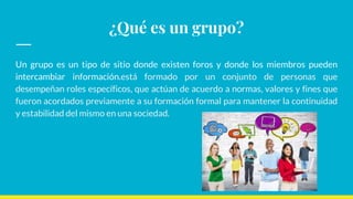 ¿Qué es un grupo?
Un grupo es un tipo de sitio donde existen foros y donde los miembros pueden
intercambiar información.está formado por un conjunto de personas que
desempeñan roles específicos, que actúan de acuerdo a normas, valores y fines que
fueron acordados previamente a su formación formal para mantener la continuidad
y estabilidad del mismo en una sociedad.
 
