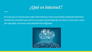 ¿Qué es internet?
Se trata de un sistema de redes informáticas interconectadas mediante distintos
medios de conexión que ofrece una gran diversidad de servicios y recursos, como
por ejemplo, el acceso a las plataformas digitales.
 