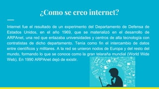 ¿Como se creo internet?
Internet fue el resultado de un experimento del Departamento de Defensa de
Estados Unidos, en el año 1969, que se materializó en el desarrollo de
ARPAnet, una red que enlazaba universidades y centros de alta tecnología con
contratistas de dicho departamento. Tenía como fin el intercambio de datos
entre científicos y militares. A la red se unieron nodos de Europa y del resto del
mundo, formando lo que se conoce como la gran telaraña mundial (World Wide
Web). En 1990 ARPAnet dejó de existir.
 