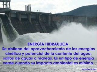 ENERGÍA HIDRAULICA  Se obtiene del aprovechamiento de las energías cinética y potencial de la corriente del agua, saltos de aguas o mareas. Es un tipo de energía verde cuando su impacto ambiental es mínimo. ecovive.com 