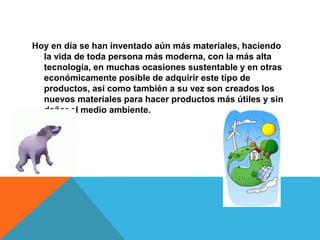 Hoy en día se han inventado aún más materiales, haciendo
la vida de toda persona más moderna, con la más alta
tecnología, en muchas ocasiones sustentable y en otras
económicamente posible de adquirir este tipo de
productos, así como también a su vez son creados los
nuevos materiales para hacer productos más útiles y sin
dañar el medio ambiente.
 