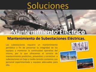 Soluciones
Mantenimiento Eléctrico
Mantenimiento de Subestaciones Eléctricas.
Las subestaciones requiere un mantenimiento
periódico a fin de preservar la integridad de los
equipos y mantener la continuidad operativa del
mismo, por lo que ofrecemos el servicio de
mantenimiento predictivo, preventivo y correctivo a
subestaciones en baja y media tensión contamos con
personal experimentado y equipos adecuados para
ello.
 