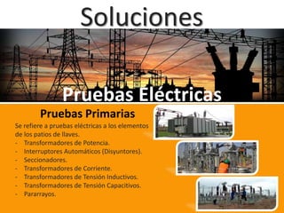 Soluciones
Pruebas Eléctricas
Pruebas Primarias
Se refiere a pruebas eléctricas a los elementos
de los patios de llaves.
- Transformadores de Potencia.
- Interruptores Automáticos (Disyuntores).
- Seccionadores.
- Transformadores de Corriente.
- Transformadores de Tensión Inductivos.
- Transformadores de Tensión Capacitivos.
- Pararrayos.
 