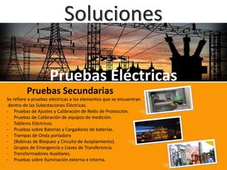 Soluciones
Pruebas Eléctricas
Pruebas Secundarias
Se refiere a pruebas eléctricas a los elementos que se encuentran
dentro de las Subestaciones Eléctricas.
- Pruebas de Ajustes y Calibración de Relés de Protección.
- Pruebas de Calibración de equipos de medición.
- Tableros Eléctricos.
- Pruebas sobre Baterías y Cargadores de baterías.
- Trampas de Onda portadora
- (Bobinas de Bloqueo y Circuito de Acoplamiento).
- Grupos de Emergencia y Llaves de Transferencia.
- Transformadores Auxiliares.
- Pruebas sobre Iluminación externa e interna.
 