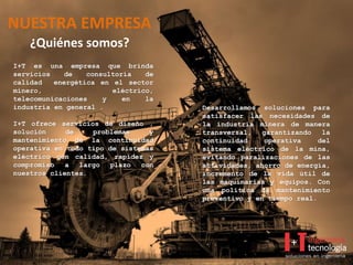 NUESTRA EMPRESA
¿Quiénes somos?
I+T es una empresa que brinda
servicios de consultoría de
calidad energética en el sector
minero, eléctrico,
telecomunicaciones y en la
industria en general .
I+T ofrece servicios de diseño ,
solución de problemas y
mantenimiento de la continuidad
operativa en todo tipo de sistemas
eléctrico con calidad, rapidez y
compromiso a largo plazo con
nuestros clientes.
Desarrollamos soluciones para
satisfacer las necesidades de
la industria minera de manera
transversal, garantizando la
continuidad operativa del
sistema eléctrico de la mina,
evitando paralizaciones de las
actividades, ahorro de energía,
incremento de la vida útil de
las maquinarias y equipos. Con
una política de mantenimiento
preventivo y en tiempo real.
 