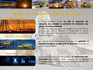 La supervisión energética permite garantizar la continuidad del
suministro, maximizar el tiempo operativo de su proceso
productivo, y alcanzar los requerimientos de calidad y tiempos de
respuesta.
¿Cuáles son los objetivos nuestros Servicios?
• Ahorro energético
El ahorro energético implica no sólo la reducción del
consumo, sino también la reducción de emisiones que
afectan al medio ambiente.
De todos los costos operativos, el energético es el más fácil de
controlar, pero para su reducción es indispensable un control
continuo, una gestión adecuada de la información y una asesoría
energética efectiva.
• Mejora la Productividad
Las mejoras en la productividad se centran en optimizar el
rendimiento de los equipos y de los procesos, facilitando un
correcto mantenimiento.
• Disponibilidad y fiabilidad
 