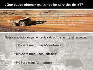 •En la mayoría de las instalaciones existentes, podemos lograr
hasta un 30% de ahorro energético utilizando las soluciones y
tecnologías disponibles en la actualidad.
•Este ahorro energético no solo representa un ahorro económico
sino un impacto directo al cuidado de nuestro ambiente,
reduciendo considerablemente el impacto ambiental.
¿Qué puede obtener realizando los servicios de I+T?
Nuestras soluciones aumentan la vida útil de las máquinas en un:
•32%para máquinas Monofásicas
•18%para máquinas Trifásicas
•5% Para transformadores
 